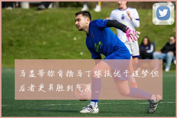 马盖蒂称肯扬马丁球技优于追梦但后者更具胜利气质