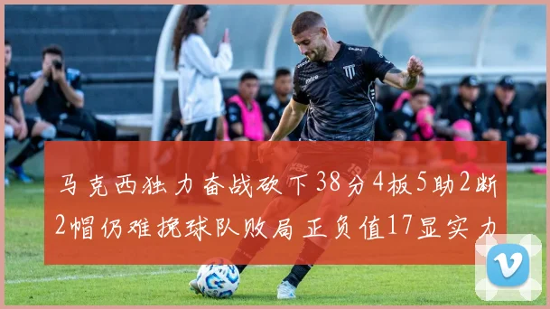 马克西独力奋战砍下38分4板5助2断2帽仍难挽球队败局正负值17显实力