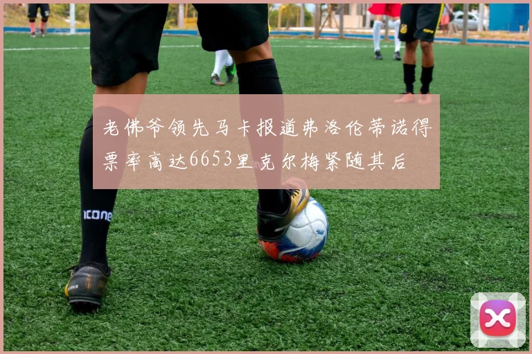 老佛爷领先马卡报道弗洛伦蒂诺得票率高达6653里克尔梅紧随其后