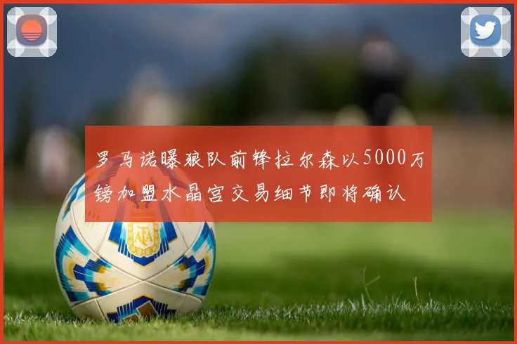 罗马诺曝狼队前锋拉尔森以5000万镑加盟水晶宫交易细节即将确认