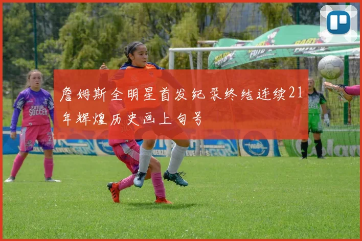 詹姆斯全明星首发纪录终结连续21年辉煌历史画上句号