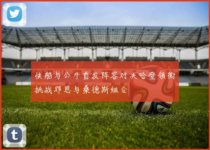 快船与公牛首发阵容对决哈登领衔挑战邓恩与桑德斯组合