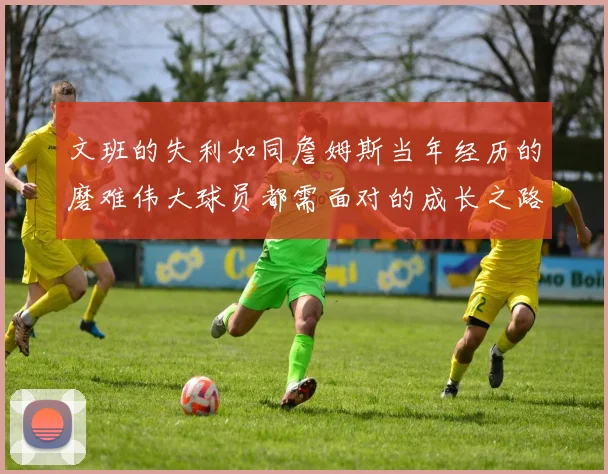 文班的失利如同詹姆斯当年经历的磨难伟大球员都需面对的成长之路