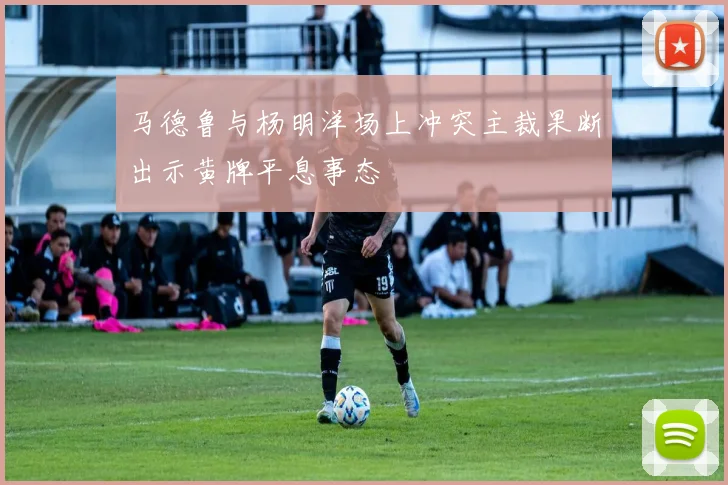 马德鲁与杨明洋场上冲突主裁果断出示黄牌平息事态