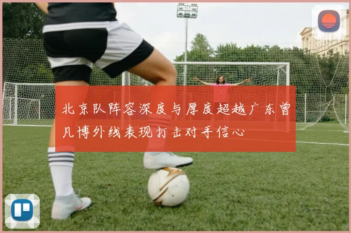北京队阵容深度与厚度超越广东曾凡博外线表现打击对手信心