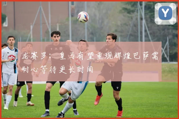 龙赛罗：皇马有望重现辉煌巴萨需耐心等待更长时间