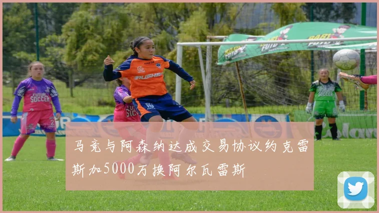 马竞与阿森纳达成交易协议约克雷斯加5000万换阿尔瓦雷斯