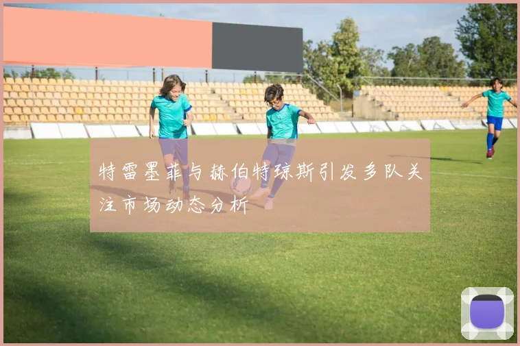 特雷墨菲与赫伯特琼斯引发多队关注市场动态分析