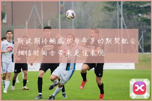 斯波期待鲍威尔与希罗的默契配合相信时间会带来更佳表现