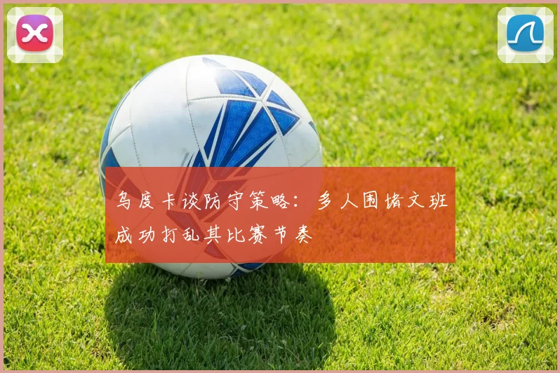 乌度卡谈防守策略：多人围堵文班成功打乱其比赛节奏