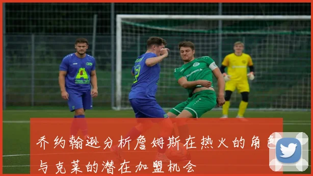 乔约翰逊分析詹姆斯在热火的角色与克莱的潜在加盟机会