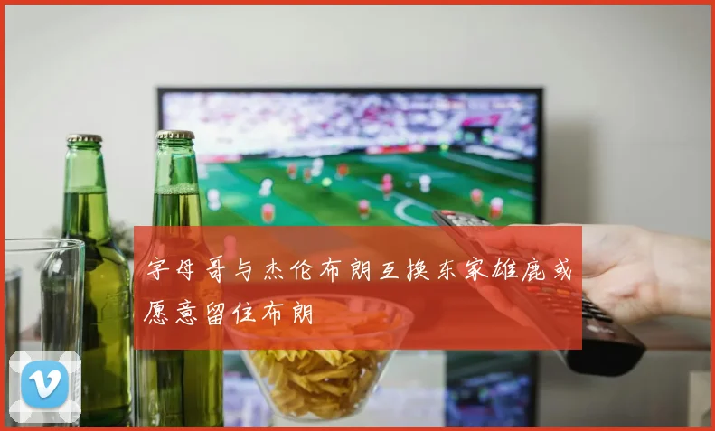 字母哥与杰伦布朗互换东家雄鹿或愿意留住布朗