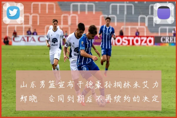 山东男篮宣布于德豪孙桐林米艾力郑晓垚合同到期后不再续约的决定