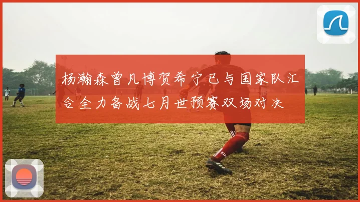 杨瀚森曾凡博贺希宁已与国家队汇合全力备战七月世预赛双场对决