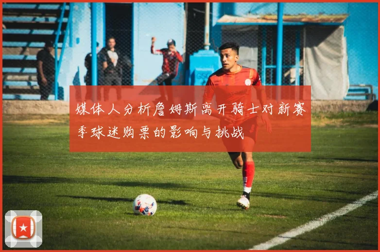 媒体人分析詹姆斯离开骑士对新赛季球迷购票的影响与挑战