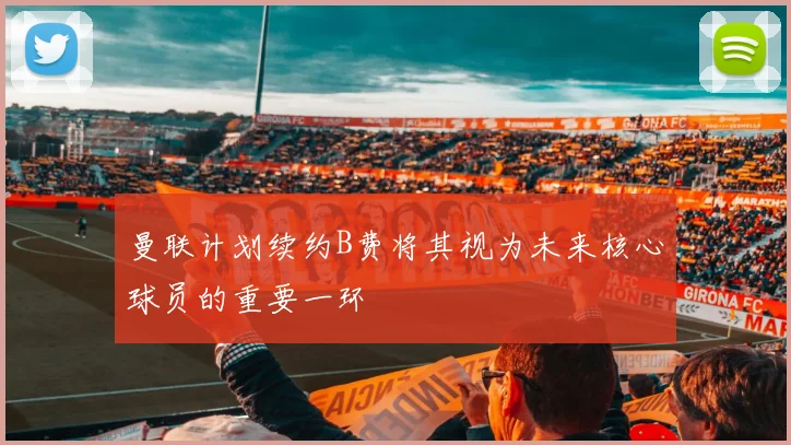 曼联计划续约B费将其视为未来核心球员的重要一环