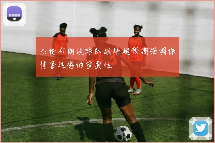 杰伦布朗谈球队战绩超预期强调保持紧迫感的重要性