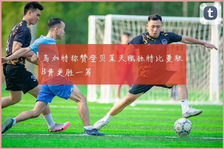 乌加特称赞登贝莱天赋独特比曼联B费更胜一筹