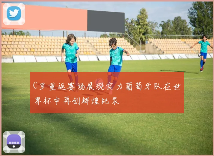 C罗重返赛场展现实力葡萄牙队在世界杯中再创辉煌纪录