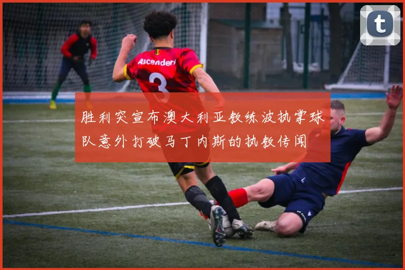 胜利突宣布澳大利亚教练波执掌球队意外打破马丁内斯的执教传闻