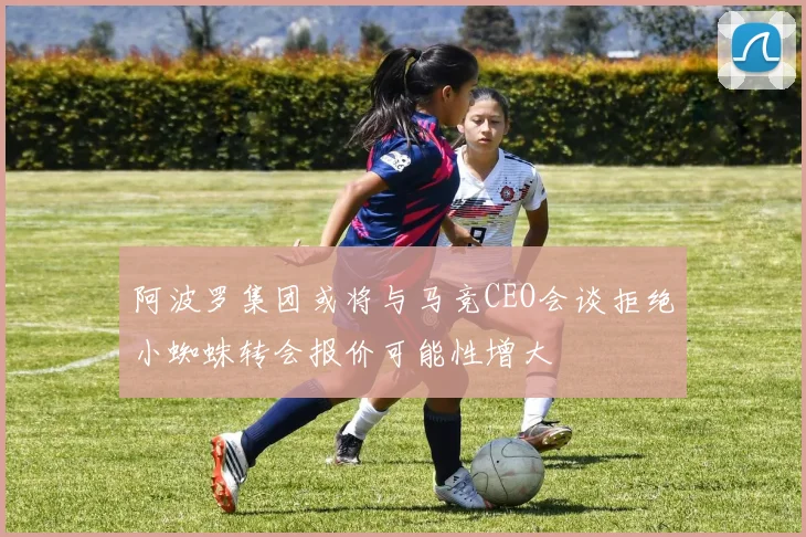 阿波罗集团或将与马竞CEO会谈拒绝小蜘蛛转会报价可能性增大