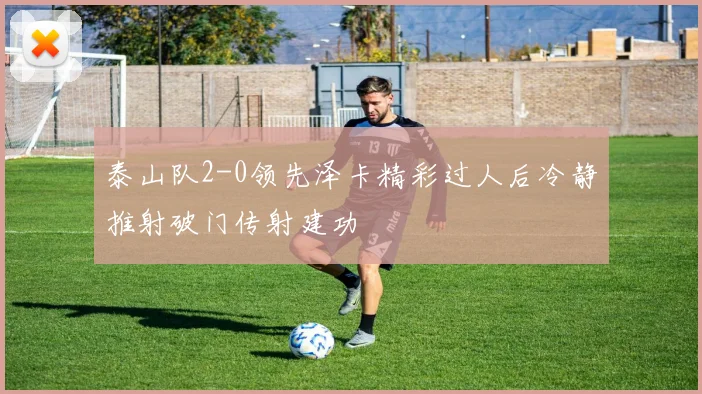泰山队2-0领先泽卡精彩过人后冷静推射破门传射建功