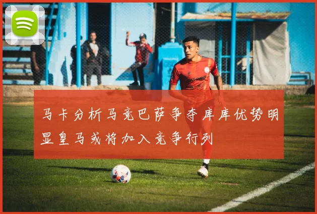 马卡分析马竞巴萨争夺库库优势明显皇马或将加入竞争行列