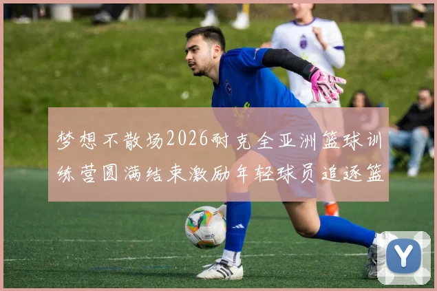 梦想不散场2026耐克全亚洲篮球训练营圆满结束激励年轻球员追逐篮球梦想