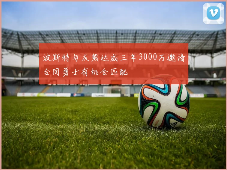 波斯特与灰熊达成三年3000万邀请合同勇士有机会匹配