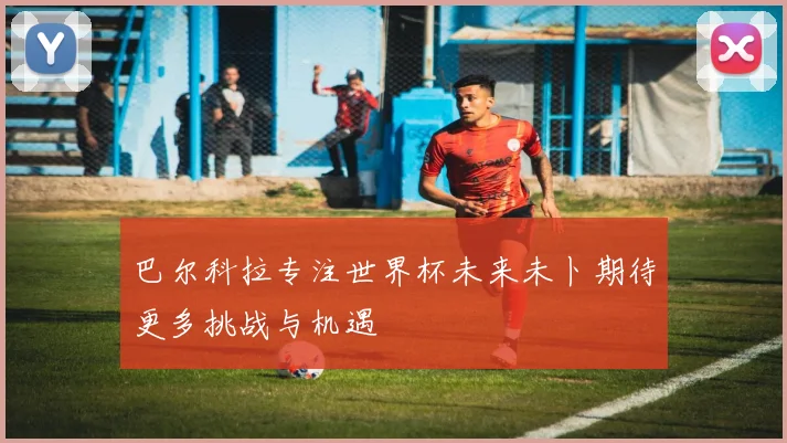 巴尔科拉专注世界杯未来未卜期待更多挑战与机遇